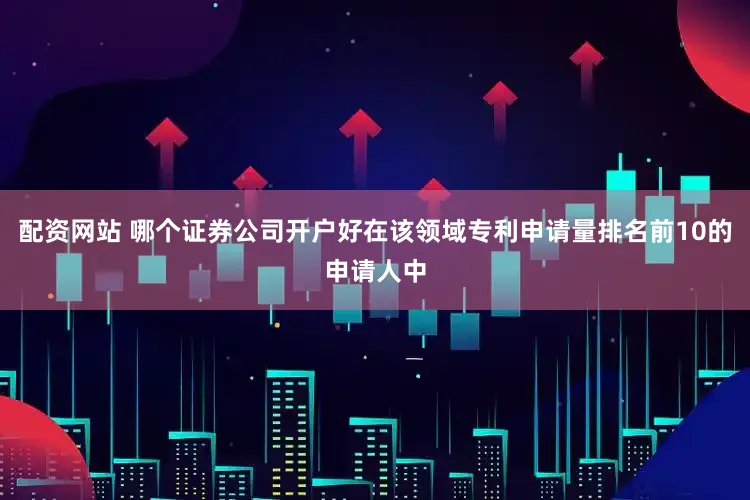 配资网站 哪个证券公司开户好在该领域专利申请量排名前10的申请人中