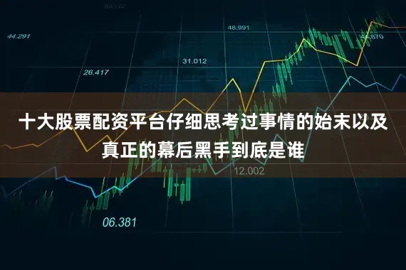 十大股票配资平台仔细思考过事情的始末以及真正的幕后黑手到底是谁