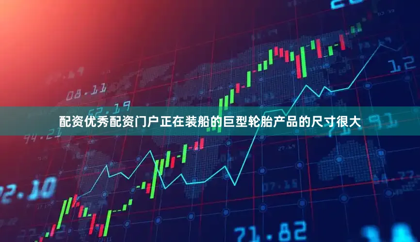 配资优秀配资门户正在装船的巨型轮胎产品的尺寸很大