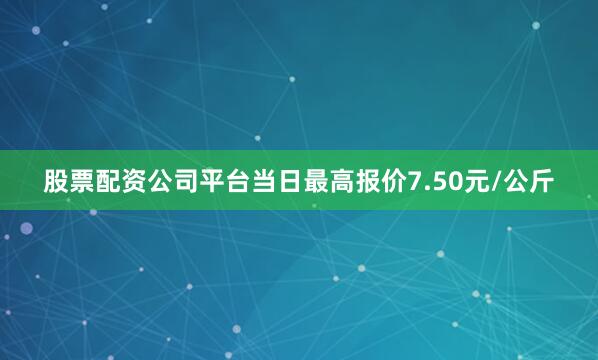 股票配资公司平台当日最高报价7.50元/公斤