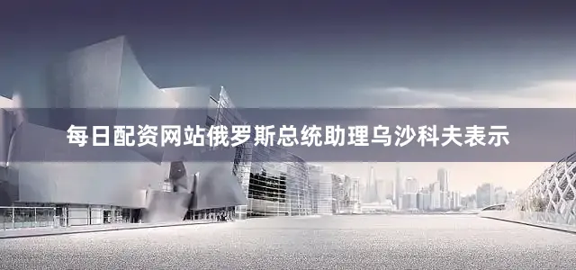 每日配资网站俄罗斯总统助理乌沙科夫表示