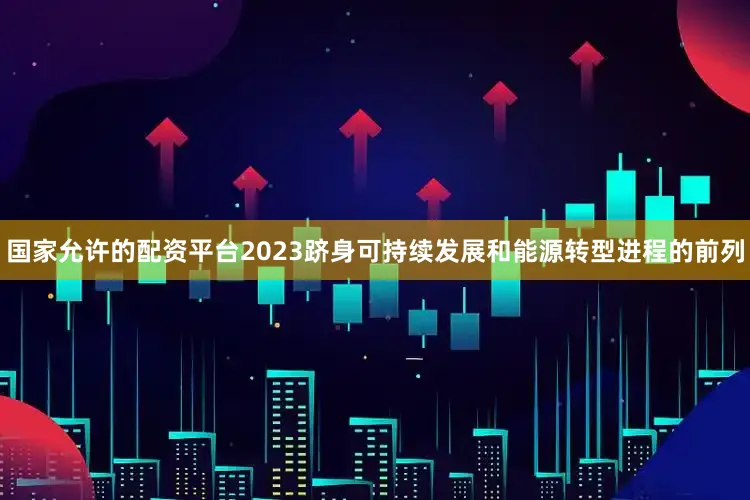 国家允许的配资平台2023跻身可持续发展和能源转型进程的前列