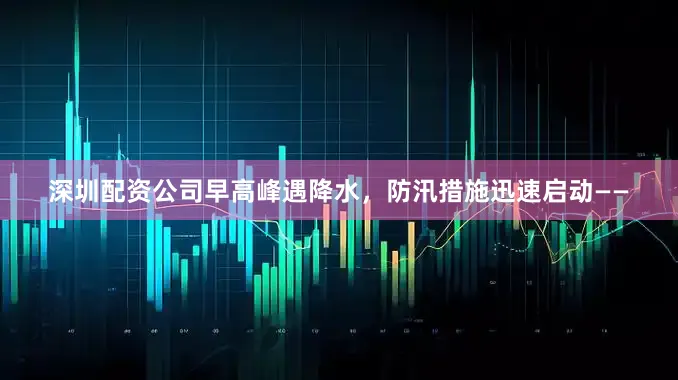 深圳配资公司早高峰遇降水，防汛措施迅速启动——