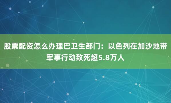 股票配资怎么办理巴卫生部门：以色列在加沙地带军事行动致死超5.8万人
