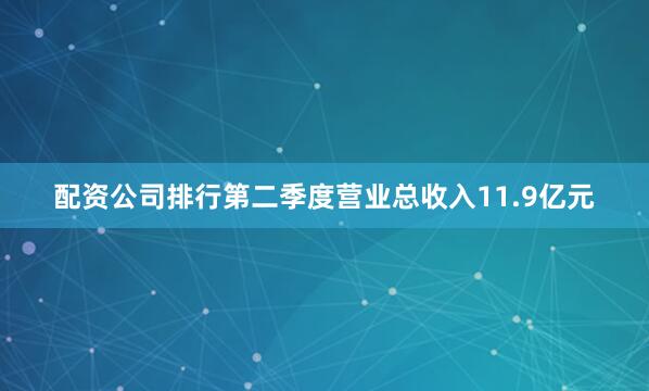 配资公司排行第二季度营业总收入11.9亿元