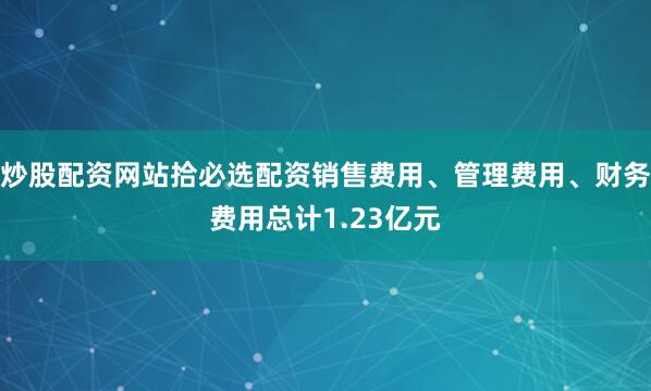 炒股配资网站拾必选配资销售费用、管理费用、财务费用总计1.23亿元
